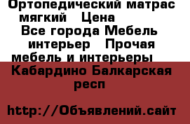 Ортопедический матрас мягкий › Цена ­ 6 743 - Все города Мебель, интерьер » Прочая мебель и интерьеры   . Кабардино-Балкарская респ.